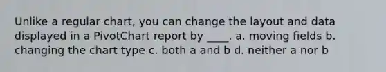 Unlike a regular chart, you can change the layout and data displayed in a PivotChart report by ____. a. moving fields b. changing the chart type c. both a and b d. neither a nor b