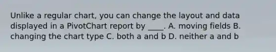 Unlike a regular chart, you can change the layout and data displayed in a PivotChart report by ____. A. moving fields B. changing the chart type C. both a and b D. neither a and b