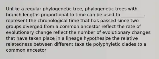 Unlike a regular phylogenetic tree, phylogenetic trees with branch lengths proportional to time can be used to __________. represent the chronological time that has passed since two groups diverged from a common ancestor reflect the rate of evolutionary change reflect the number of evolutionary changes that have taken place in a lineage hypothesize the relative relatedness between different taxa tie polyphyletic clades to a common ancestor