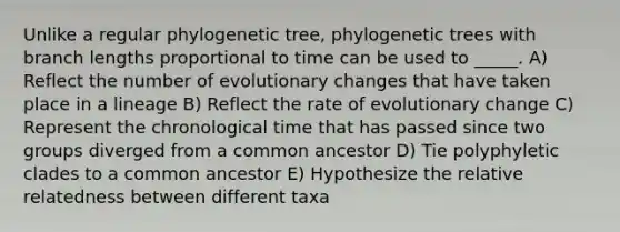 Unlike a regular phylogenetic tree, phylogenetic trees with branch lengths proportional to time can be used to _____. A) Reflect the number of evolutionary changes that have taken place in a lineage B) Reflect the rate of evolutionary change C) Represent the chronological time that has passed since two groups diverged from a common ancestor D) Tie polyphyletic clades to a common ancestor E) Hypothesize the relative relatedness between different taxa