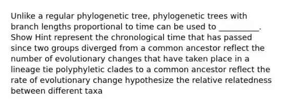 Unlike a regular phylogenetic tree, phylogenetic trees with branch lengths proportional to time can be used to __________. Show Hint represent the chronological time that has passed since two groups diverged from a common ancestor reflect the number of evolutionary changes that have taken place in a lineage tie polyphyletic clades to a common ancestor reflect the rate of evolutionary change hypothesize the relative relatedness between different taxa