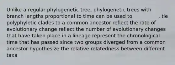 Unlike a regular phylogenetic tree, phylogenetic trees with branch lengths proportional to time can be used to __________. tie polyphyletic clades to a common ancestor reflect the rate of evolutionary change reflect the number of evolutionary changes that have taken place in a lineage represent the chronological time that has passed since two groups diverged from a common ancestor hypothesize the relative relatedness between different taxa