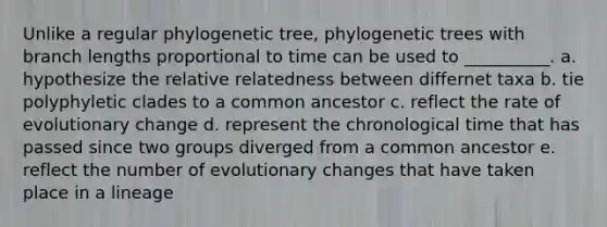 Unlike a regular phylogenetic tree, phylogenetic trees with branch lengths proportional to time can be used to __________. a. hypothesize the relative relatedness between differnet taxa b. tie polyphyletic clades to a common ancestor c. reflect the rate of evolutionary change d. represent the chronological time that has passed since two groups diverged from a common ancestor e. reflect the number of evolutionary changes that have taken place in a lineage