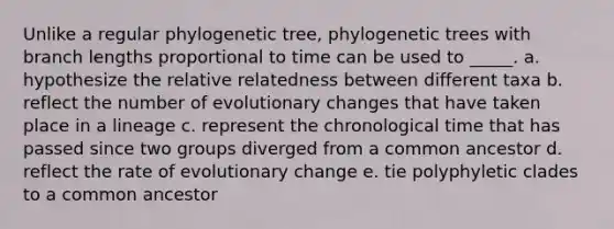 Unlike a regular phylogenetic tree, phylogenetic trees with branch lengths proportional to time can be used to _____. a. hypothesize the relative relatedness between different taxa b. reflect the number of evolutionary changes that have taken place in a lineage c. represent the chronological time that has passed since two groups diverged from a common ancestor d. reflect the rate of evolutionary change e. tie polyphyletic clades to a common ancestor