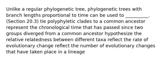 Unlike a regular phylogenetic tree, phylogenetic trees with branch lengths proportional to time can be used to __________. (Section 20.3) tie polyphyletic clades to a common ancestor represent the chronological time that has passed since two groups diverged from a common ancestor hypothesize the relative relatedness between different taxa reflect the rate of evolutionary change reflect the number of evolutionary changes that have taken place in a lineage