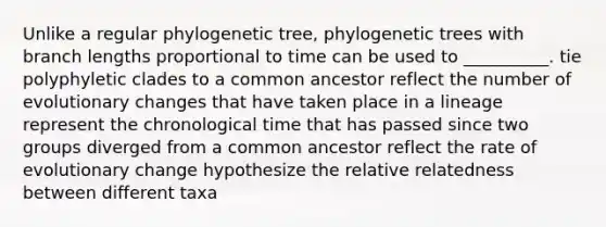 Unlike a regular phylogenetic tree, phylogenetic trees with branch lengths proportional to time can be used to __________. tie polyphyletic clades to a common ancestor reflect the number of evolutionary changes that have taken place in a lineage represent the chronological time that has passed since two groups diverged from a common ancestor reflect the rate of evolutionary change hypothesize the relative relatedness between different taxa