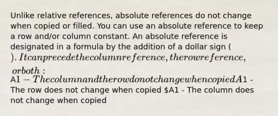 Unlike relative references, absolute references do not change when copied or filled. You can use an absolute reference to keep a row and/or column constant. An absolute reference is designated in a formula by the addition of a dollar sign (). It can precede the column reference, the row reference, or both:A1 - The column and the row do not change when copied A1 - The row does not change when copied A1 - The column does not change when copied