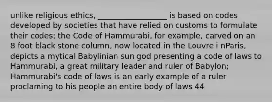 unlike religious ethics, __________________ is based on codes developed by societies that have relied on customs to formulate their codes; the Code of Hammurabi, for example, carved on an 8 foot black stone column, now located in the Louvre i nParis, depicts a mytical Babylinian sun god presenting a code of laws to Hammurabi, a great military leader and ruler of Babylon; Hammurabi's code of laws is an early example of a ruler proclaming to his people an entire body of laws 44