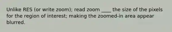 Unlike RES (or write zoom); read zoom ____ the size of the pixels for the region of interest; making the zoomed-in area appear blurred.