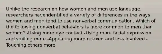 Unlike the research on how women and men use language, researchers have identified a variety of differences in the ways women and men tend to use nonverbal communication. Which of the following nonverbal behaviors is more common to men than women? -Using more eye contact -Using more facial expression and smiling more -Appearing more relaxed and less involved -Touching others more