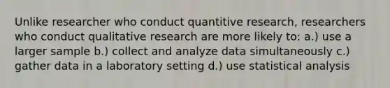 Unlike researcher who conduct quantitive research, researchers who conduct qualitative research are more likely to: a.) use a larger sample b.) collect and analyze data simultaneously c.) gather data in a laboratory setting d.) use statistical analysis