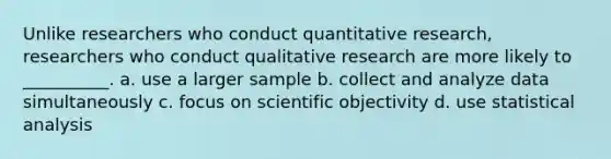 Unlike researchers who conduct quantitative research, researchers who conduct qualitative research are more likely to __________. a. use a larger sample b. collect and analyze data simultaneously c. focus on scientific objectivity d. use statistical analysis