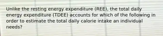 Unlike the resting energy expenditure (REE), the total daily energy expenditure (TDEE) accounts for which of the following in order to estimate the total daily calorie intake an individual needs?