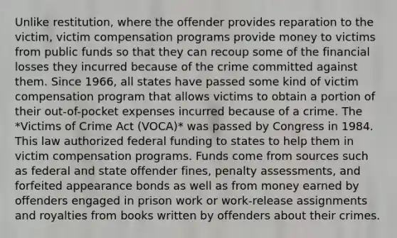 Unlike restitution, where the offender provides reparation to the victim, victim compensation programs provide money to victims from public funds so that they can recoup some of the financial losses they incurred because of the crime committed against them. Since 1966, all states have passed some kind of victim compensation program that allows victims to obtain a portion of their out-of-pocket expenses incurred because of a crime. The *Victims of Crime Act (VOCA)* was passed by Congress in 1984. This law authorized federal funding to states to help them in victim compensation programs. Funds come from sources such as federal and state offender fines, penalty assessments, and forfeited appearance bonds as well as from money earned by offenders engaged in prison work or work-release assignments and royalties from books written by offenders about their crimes.