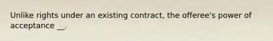 Unlike rights under an existing contract, the offeree's power of acceptance __.