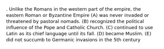 . Unlike the Romans in the western part of the empire, the eastern Roman or Byzantine Empire (A) was never invaded or threatened by pastoral nomads. (B) recognized the political influence of the Pope and Catholic Church. (C) continued to use Latin as its chief language until its fall. (D) became Muslim. (E) did not succumb to Germanic invasions in the 5th century