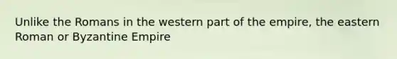 Unlike the Romans in the western part of the empire, the eastern Roman or Byzantine Empire