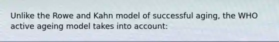 Unlike the Rowe and Kahn model of successful aging, the WHO active ageing model takes into account: