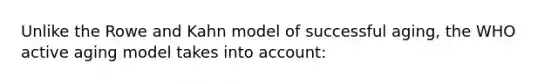 Unlike the Rowe and Kahn model of successful aging, the WHO active aging model takes into account: