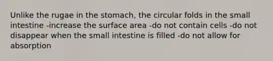 Unlike the rugae in the stomach, the circular folds in the small intestine -increase the surface area -do not contain cells -do not disappear when the small intestine is filled -do not allow for absorption