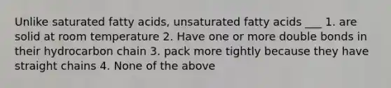 Unlike saturated fatty acids, unsaturated fatty acids ___ 1. are solid at room temperature 2. Have one or more double bonds in their hydrocarbon chain 3. pack more tightly because they have straight chains 4. None of the above