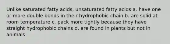 Unlike saturated fatty acids, unsaturated fatty acids a. have one or more double bonds in their hydrophobic chain b. are solid at room temperature c. pack more tightly because they have straight hydrophobic chains d. are found in plants but not in animals