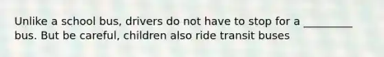 Unlike a school bus, drivers do not have to stop for a _________ bus. But be careful, children also ride transit buses