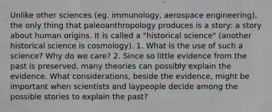 Unlike other sciences (eg. immunology, aerospace engineering), the only thing that paleoanthropology produces is a story: a story about human origins. It is called a "historical science" (another historical science is cosmology). 1. What is the use of such a science? Why do we care? 2. Since so little evidence from the past is preserved, many theories can possibly explain the evidence. What considerations, beside the evidence, might be important when scientists and laypeople decide among the possible stories to explain the past?