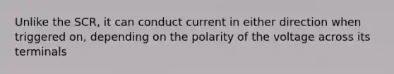 Unlike the SCR, it can conduct current in either direction when triggered on, depending on the polarity of the voltage across its terminals