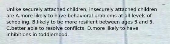 Unlike securely attached children, insecurely attached children are A.more likely to have behavioral problems at all levels of schooling. B.likely to be more resilient between ages 3 and 5. C.better able to resolve conflicts. D.more likely to have inhibitions in toddlerhood.