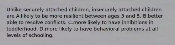 Unlike securely attached children, insecurely attached children are A.likely to be more resilient between ages 3 and 5. B.better able to resolve conflicts. C.more likely to have inhibitions in toddlerhood. D.more likely to have behavioral problems at all levels of schooling.