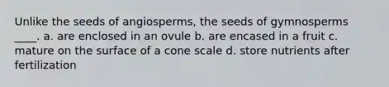 Unlike the seeds of angiosperms, the seeds of gymnosperms ____. a. are enclosed in an ovule b. are encased in a fruit c. mature on the surface of a cone scale d. store nutrients after fertilization