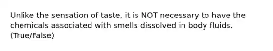 Unlike the sensation of taste, it is NOT necessary to have the chemicals associated with smells dissolved in body fluids. (True/False)