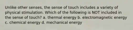 Unlike other senses, the sense of touch includes a variety of physical stimulation. Which of the following is NOT included in the sense of touch? a. thermal energy b. electromagnetic energy c. chemical energy d. mechanical energy