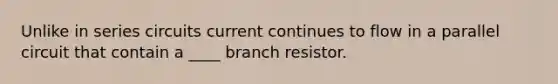 Unlike in series circuits current continues to flow in a parallel circuit that contain a ____ branch resistor.