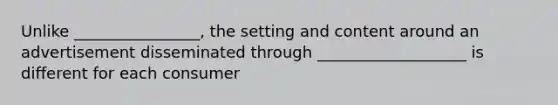 Unlike ________________, the setting and content around an advertisement disseminated through ___________________ is different for each consumer