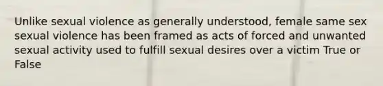 Unlike sexual violence as generally understood, female same sex sexual violence has been framed as acts of forced and unwanted sexual activity used to fulfill sexual desires over a victim True or False