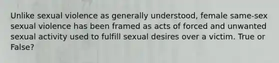 Unlike sexual violence as generally understood, female same-sex sexual violence has been framed as acts of forced and unwanted sexual activity used to fulfill sexual desires over a victim. True or False?