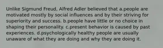 Unlike Sigmund Freud, Alfred Adler believed that a.people are motivated mostly by social influences and by their striving for superiority and success. b.people have little or no choice in shaping their personality. c.present behavior is caused by past experiences. d.psychologically healthy people are usually unaware of what they are doing and why they are doing it.