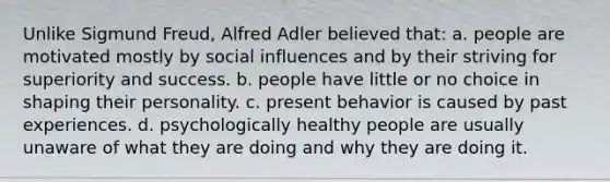 Unlike Sigmund Freud, Alfred Adler believed that: a. people are motivated mostly by social influences and by their striving for superiority and success. b. people have little or no choice in shaping their personality. c. present behavior is caused by past experiences. d. psychologically healthy people are usually unaware of what they are doing and why they are doing it.