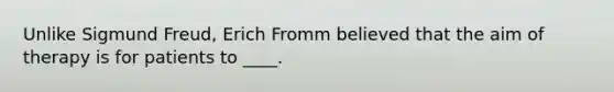 Unlike Sigmund Freud, Erich Fromm believed that the aim of therapy is for patients to ____.