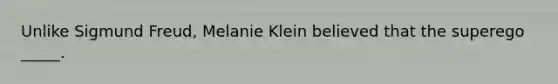 Unlike Sigmund Freud, Melanie Klein believed that the superego _____.