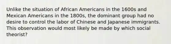 Unlike the situation of <a href='https://www.questionai.com/knowledge/kktT1tbvGH-african-americans' class='anchor-knowledge'>african americans</a> in the 1600s and Mexican Americans in the 1800s, the dominant group had no desire to control the labor of Chinese and Japanese immigrants. This observation would most likely be made by which social theorist?