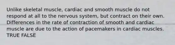 Unlike skeletal muscle, cardiac and smooth muscle do not respond at all to the nervous system, but contract on their own. Differences in the rate of contraction of smooth and cardiac muscle are due to the action of pacemakers in cardiac muscles. TRUE FALSE