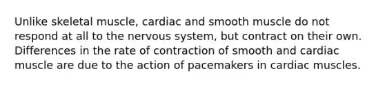 Unlike skeletal muscle, cardiac and smooth muscle do not respond at all to the nervous system, but contract on their own. Differences in the rate of contraction of smooth and cardiac muscle are due to the action of pacemakers in cardiac muscles.