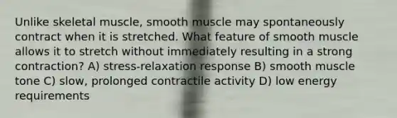 Unlike skeletal muscle, smooth muscle may spontaneously contract when it is stretched. What feature of smooth muscle allows it to stretch without immediately resulting in a strong contraction? A) stress-relaxation response B) smooth muscle tone C) slow, prolonged contractile activity D) low energy requirements