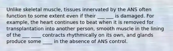 Unlike skeletal muscle, tissues innervated by the ANS often function to some extent even if their ___ ___ is damaged. For example, the heart continues to beat when it is removed for transplantation into another person, smooth muscle in the lining of the ___ ____ contracts rhythmically on its own, and glands produce some ____ in the absence of ANS control.