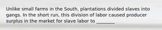 Unlike small farms in the South, plantations divided slaves into gangs. In the short run, this division of labor caused producer surplus in the market for slave labor to ________