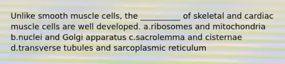 Unlike smooth muscle cells, the __________ of skeletal and cardiac muscle cells are well developed. a.ribosomes and mitochondria b.nuclei and Golgi apparatus c.sacrolemma and cisternae d.transverse tubules and sarcoplasmic reticulum