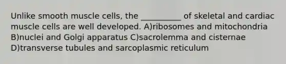 Unlike smooth muscle cells, the __________ of skeletal and cardiac muscle cells are well developed. A)ribosomes and mitochondria B)nuclei and Golgi apparatus C)sacrolemma and cisternae D)transverse tubules and sarcoplasmic reticulum